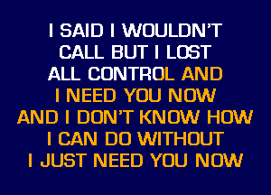 I SAID I WOULDN'T
CALL BUT I LOST
ALL CONTROL AND
I NEED YOU NOW
AND I DON'T KNOW HOW
I CAN DO WITHOUT
I JUST NEED YOU NOW