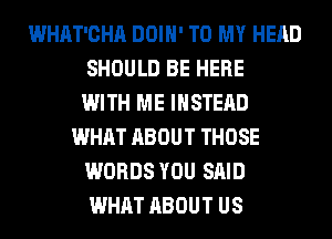 WHAT'CHA DOIH' TO MY HEAD
SHOULD BE HERE
WITH ME INSTEAD
WHAT ABOUT THOSE
WORDS YOU SAID
WHAT ABOUT US