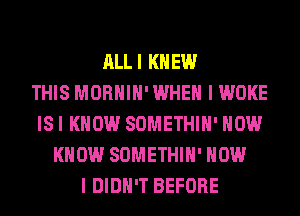 ALLI KNEW
THIS MORHIH' WHEN I WOKE
ISI KNOW SOMETHIH' HOW
KNOW SOMETHIH' HOW
I DIDN'T BEFORE