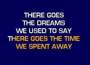 THERE GOES
THE DREAMS
WE USED TO SAY
THERE GOES THE TIME
WE SPENT AWAY