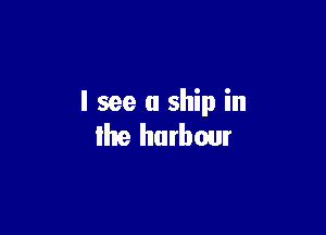 I see a ship in

the hutbour