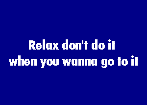 Relax don'l do it

when you wanna go to it
