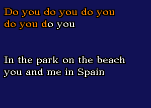 Do you do you do you
do you do you

In the park on the beach
you and me in Spain