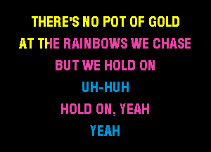 THERE'S H0 POT OF GOLD
AT THE RAINBOWS WE CHASE
BUT WE HOLD 0
UH-HUH
HOLD OH, YEAH
YEAH