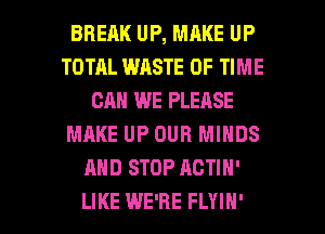 BRERK UP, MAKE UP
TOTAL WASTE OF TIME
CAN WE PLEASE
MAKE UP OUR MINDS
AND STOP ACTIN'

LIKE WE'RE FLYIH' l