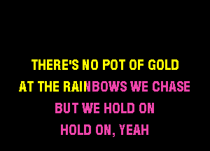 THERE'S H0 POT OF GOLD
AT THE RAINBOWS WE CHASE
BUT WE HOLD 0

HOLD OH, YEAH