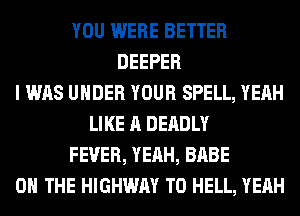 YOU WERE BETTER
DEEPER
I WAS UNDER YOUR SPELL, YEAH
LIKE A DEADLY
FEVER, YEAH, BABE
ON THE HIGHWAY T0 HELL, YEAH