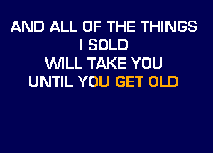 AND ALL OF THE THINGS
I SOLD
WILL TAKE YOU
UNTIL YOU GET OLD