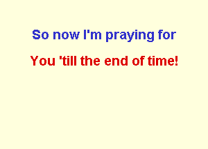 So now I'm praying for

You 'till the end of time!