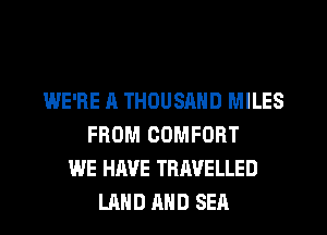 WE'RE A THOUSAND MILES
FROM COMFORT
WE HAVE TRAVELLED
LAND AND SEA