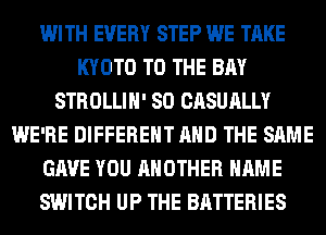 WITH EVERY STEP WE TAKE
KYOTO TO THE BAY
STROLLIH' SO CASUALLY
WE'RE DIFFERENT AND THE SAME
GAVE YOU ANOTHER NAME
SWITCH UP THE BATTERIES