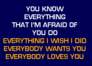 YOU KNOW
EVERYTHING
THAT I'M AFRAID OF
YOU DO
EVERYTHING I WISH I DID
EVERYBODY WANTS YOU
EVERYBODY LOVES YOU