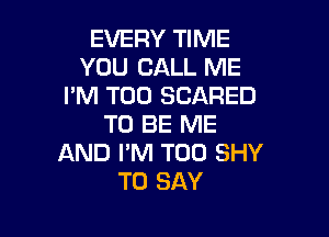 EVERY TIME
YOU CALL ME
I'M T00 SCARED

TO BE ME
AND I'M T00 SHY
TO SAY