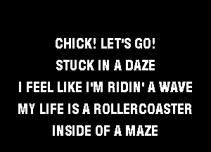 CHICK! LET'S GO!
STUCK IN A DAZE
I FEEL LIKE I'M RIDIH' A WAVE
MY LIFE IS A ROLLERCOASTER
INSIDE OF A MAZE