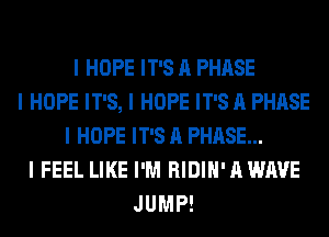 I HOPE IT'S A PHASE
I HOPE IT'S, I HOPE IT'S A PHASE
I HOPE IT'S A PHASE...
I FEEL LIKE I'M RIDIII' A WAVE
JUMP!
