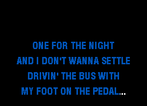 ONE FOR THE NIGHT
AND I DON'T WANNA SETTLE
DRIVIH' THE BUS WITH
MY FOOT ON THE PEDAL...