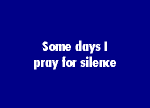 Some days I

pray fm silente