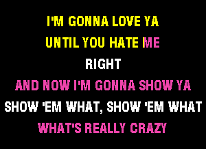 I'M GONNA LOVE YA
UHTILYOU HATE ME
RIGHT
AND HOW I'M GONNA SHOW YA
SHOW 'EM WHAT, SHOW 'EM WHAT
WHAT'S REALLY CRAZY