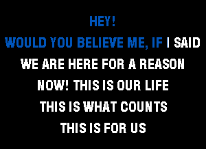 HEY!

WOULD YOU BELIEVE ME, IF I SAID
WE ARE HERE FOR A REASON
HOW! THIS IS OUR LIFE
THIS IS WHAT COUNTS
THIS IS FOR US