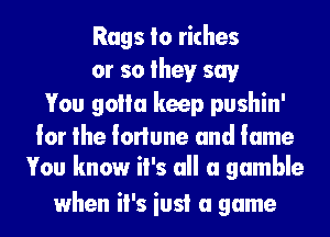 Rags Io riches
or so theyr say

You golla keep pushin'

lor the lorlune and lame
You know it's all a gamble

when it's iusi a game