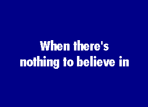 When lhere's

nothing to believe in