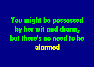 You might he possessed
by her wit and (harm,

but there's no need to be
alarmed