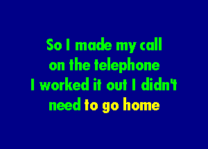So I made my call
on the telephone

I worked it oul I didn't
need to go home