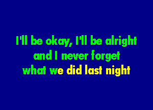 I'll be okay, I'll be alright

andl never forget
what we did last night
