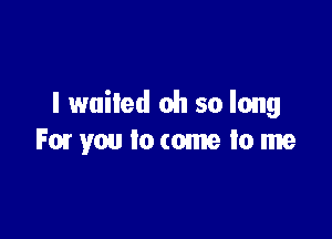 I waited oh so long

For you to come to me