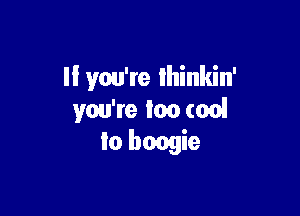 II you're Ihinkin'

you're Ian (on!
to boogie