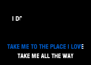TAKE ME TO THE PLACE I LOVE
TAKE ME ALL THE WAY