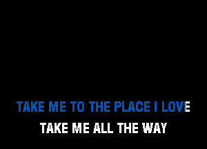 TAKE ME TO THE PLACE I LOVE
TAKE ME ALL THE WAY