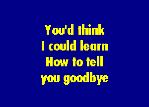 You'd 1in
I could learn

How to lell
you goodbye