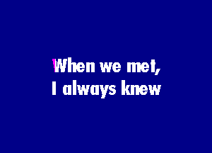 When we met,

I always knew