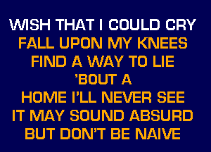 WISH THAT I COULD CRY
FALL UPON MY KNEES

FIND A WAY TO LIE
'BOUT A

HOME I'LL NEVER SEE
IT MAY SOUND ABSURD
BUT DON'T BE NAIVE