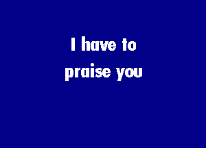 I have In
praise you