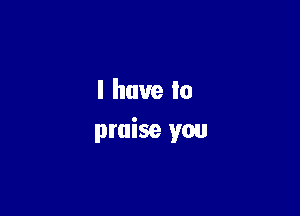 I have to

praise you