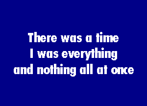 There was a time

I was everything
and nothing all at ome