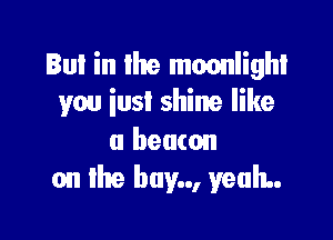Bul in lhe moonlight
you iust shine like

a beacon
on lhe buy.., yeah