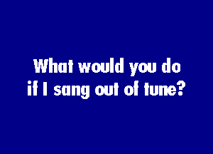 Who! would you do

if I song out of lune?