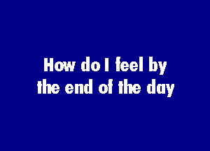 How do I feel by

the end of the day