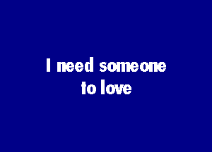 I need someone
to love