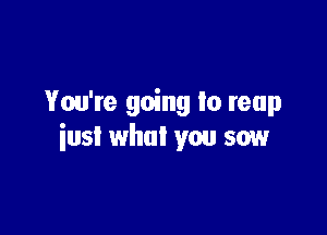 You're going Io reap

iusl what you sow