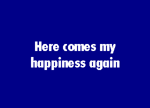 Here comes my

happiness again