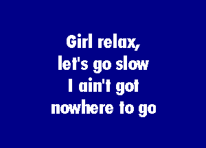 Girl relax,
let's go slow

I ain'l go!
nowhere to go