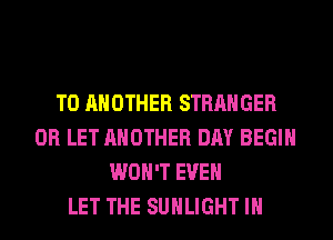 TO ANOTHER STRANGER
0R LET ANOTHER DAY BEGIN
WON'T EVEN
LET THE SUHLIGHT IH