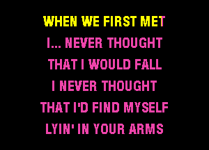 WHEN WE FIRST MET
I... NEVER THOUGHT
THAT I WOULD FALL

I NEVER THOUGHT

THAT I'D FIND MYSELF

LYIH' IN YOUR ARMS l