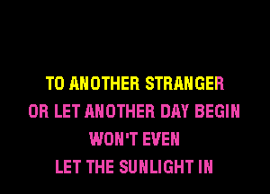 TO ANOTHER STRANGER
0R LET ANOTHER DAY BEGIN
WON'T EVEN
LET THE SUHLIGHT IH