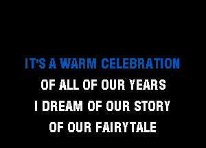 IT'S ll WARM CELEBRATION
OF ALL OF OUR YEARS
I DREAM OF OUR STORY
OF OUR FAIRYTRLE