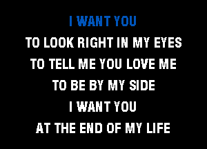 I WANT YOU
TO LOOK RIGHT IN MY EYES
TO TELL ME YOU LOVE ME
TO BE BY MY SIDE
I WANT YOU
AT THE END OF MY LIFE